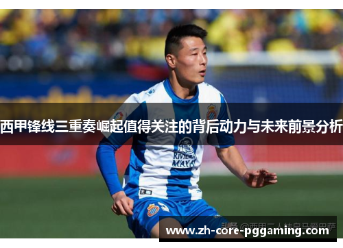 西甲锋线三重奏崛起值得关注的背后动力与未来前景分析
