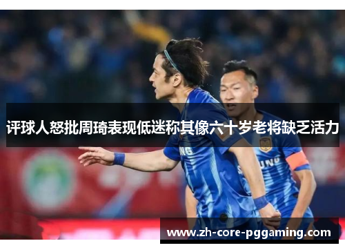评球人怒批周琦表现低迷称其像六十岁老将缺乏活力