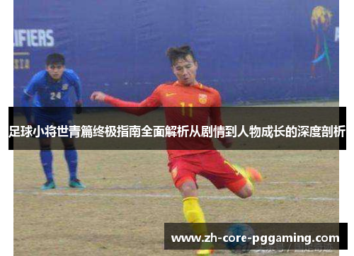 足球小将世青篇终极指南全面解析从剧情到人物成长的深度剖析 足球小将世青篇终极指南全面解析从剧情到人物成长的深度剖析