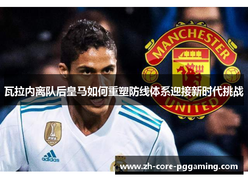 瓦拉内离队后皇马如何重塑防线体系迎接新时代挑战 瓦拉内离队后皇马如何重塑防线体系迎接新时代挑战