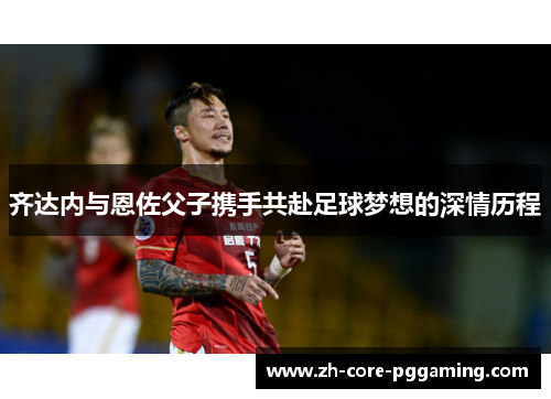 齐达内与恩佐父子携手共赴足球梦想的深情历程