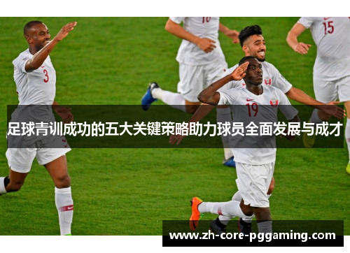 足球青训成功的五大关键策略助力球员全面发展与成才