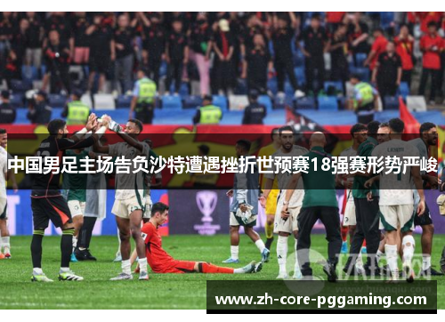 中国男足主场告负沙特遭遇挫折世预赛18强赛形势严峻