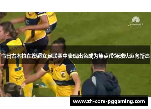 乌日古木拉在澳超女足联赛中表现出色成为焦点带领球队迈向新高
