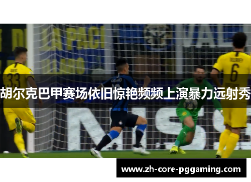 胡尔克巴甲赛场依旧惊艳频频上演暴力远射秀