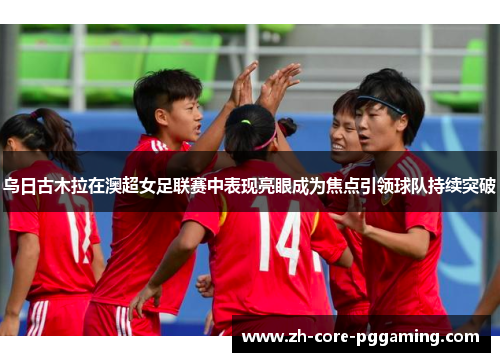 乌日古木拉在澳超女足联赛中表现亮眼成为焦点引领球队持续突破